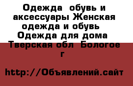 Одежда, обувь и аксессуары Женская одежда и обувь - Одежда для дома. Тверская обл.,Бологое г.